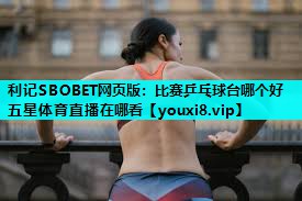 利记SBOBET网页版：比赛乒乓球台哪个好五星体育直播在哪看
