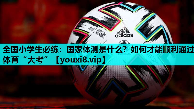 全国小学生必练：国家体测是什么？如何才能顺利通过体育“大考”