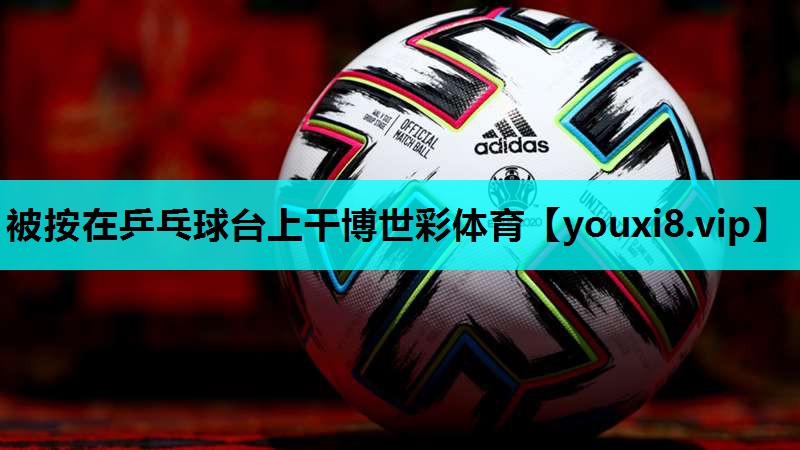 被按在乒乓球台上干博世彩体育