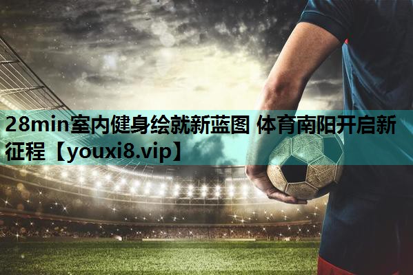28min室内健身绘就新蓝图 体育南阳开启新征程
