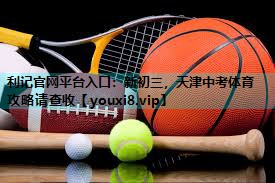 利记官网平台入口：新初三，天津中考体育攻略请查收