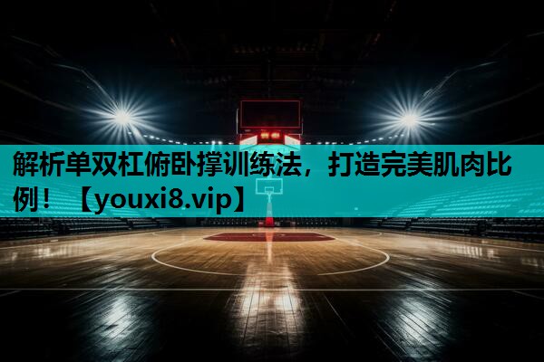 解析单双杠俯卧撑训练法，打造完美肌肉比例！