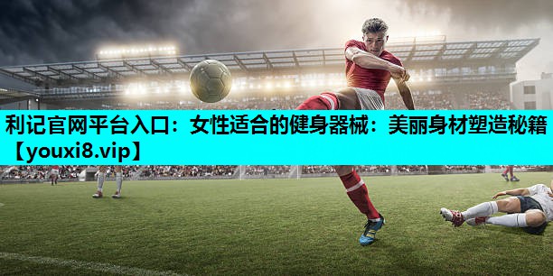 利记官网平台入口：女性适合的健身器械：美丽身材塑造秘籍