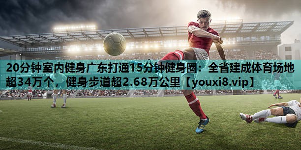 20分钟室内健身广东打通15分钟健身圈：全省建成体育场地超34万个，健身步道超2.68万公里