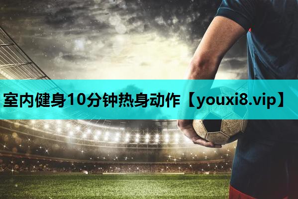 室内健身10分钟热身动作 室内健身10分钟热身动作