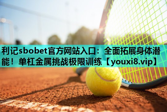 全面拓展身体潜能!单杠金属挑战极限训练 全面拓展身体潜能!单杠金属挑战极限训练
