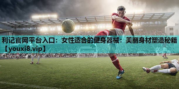女性适合的健身器械:美丽身材塑造秘籍 女性适合的健身器械:美丽身材塑造秘籍